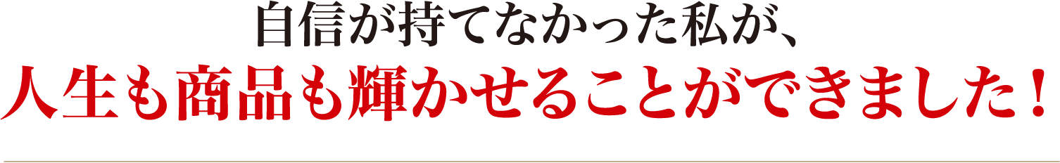 自信が持てなかった私が、人生も商品も輝かせることができました!