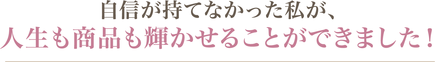自信が持てなかった私が、人生も商品も輝かせることができました！