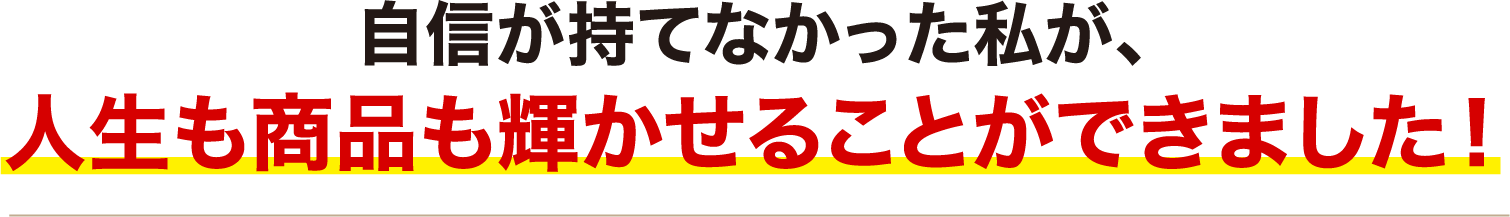 自信が持てなかった私が、人生も商品も輝かせることができました！